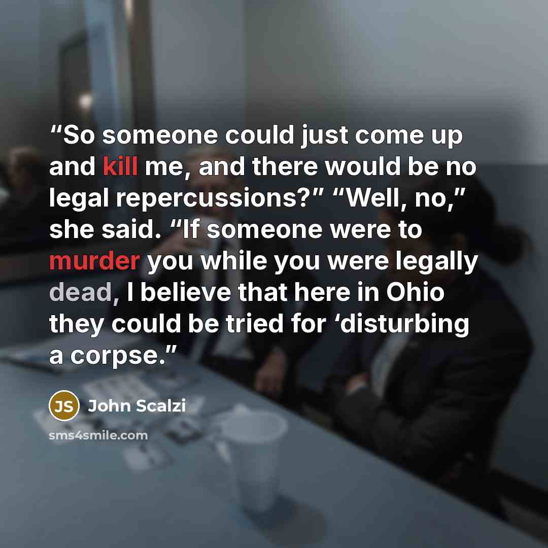 “So someone could just come up and kill me, and there would be no legal repercussions?” “Well, no,” she said. “If someone were to murder you while you were legally dead, I believe that here in Ohio they could be tried for ‘disturbing a corpse.” quote by John Scalzi