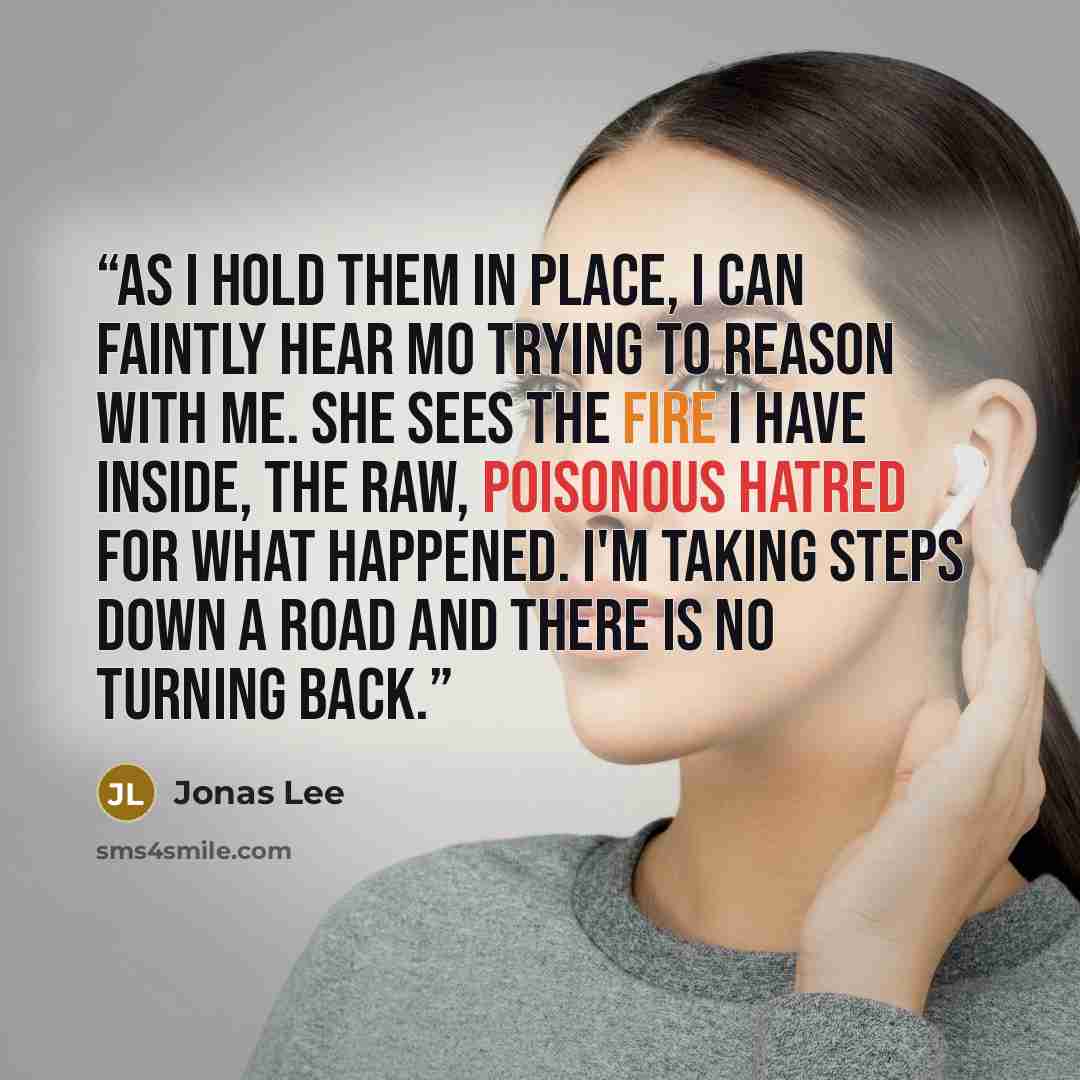“As I hold them in place, I can faintly hear Mo trying to reason with me. She sees the fire I have inside, the raw, poisonous hatred for what happened. I'm taking steps down a road and there is no turning back.” quote by Jonas Lee