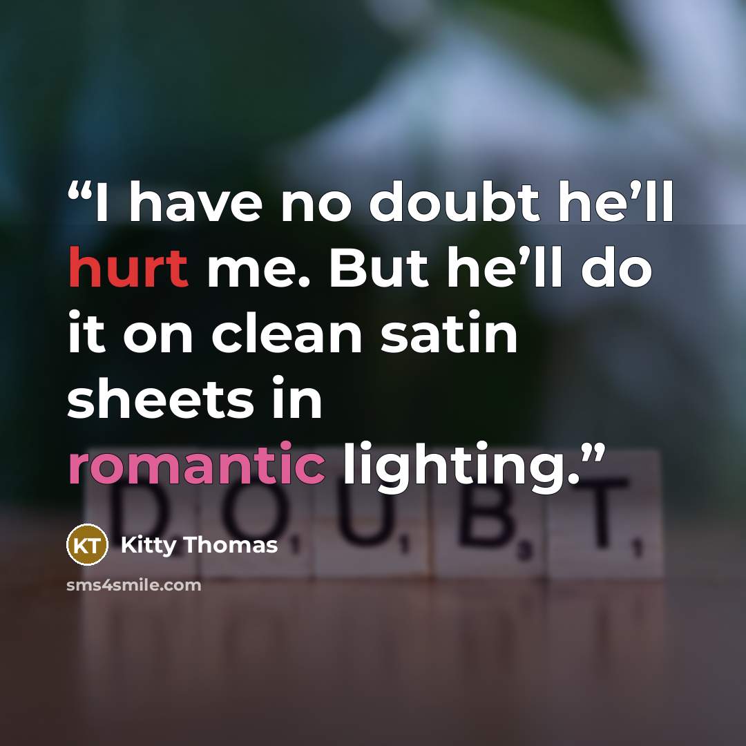 “I have no doubt he’ll hurt me. But he’ll do it on clean satin sheets in romantic lighting.” quote by Kitty Thomas