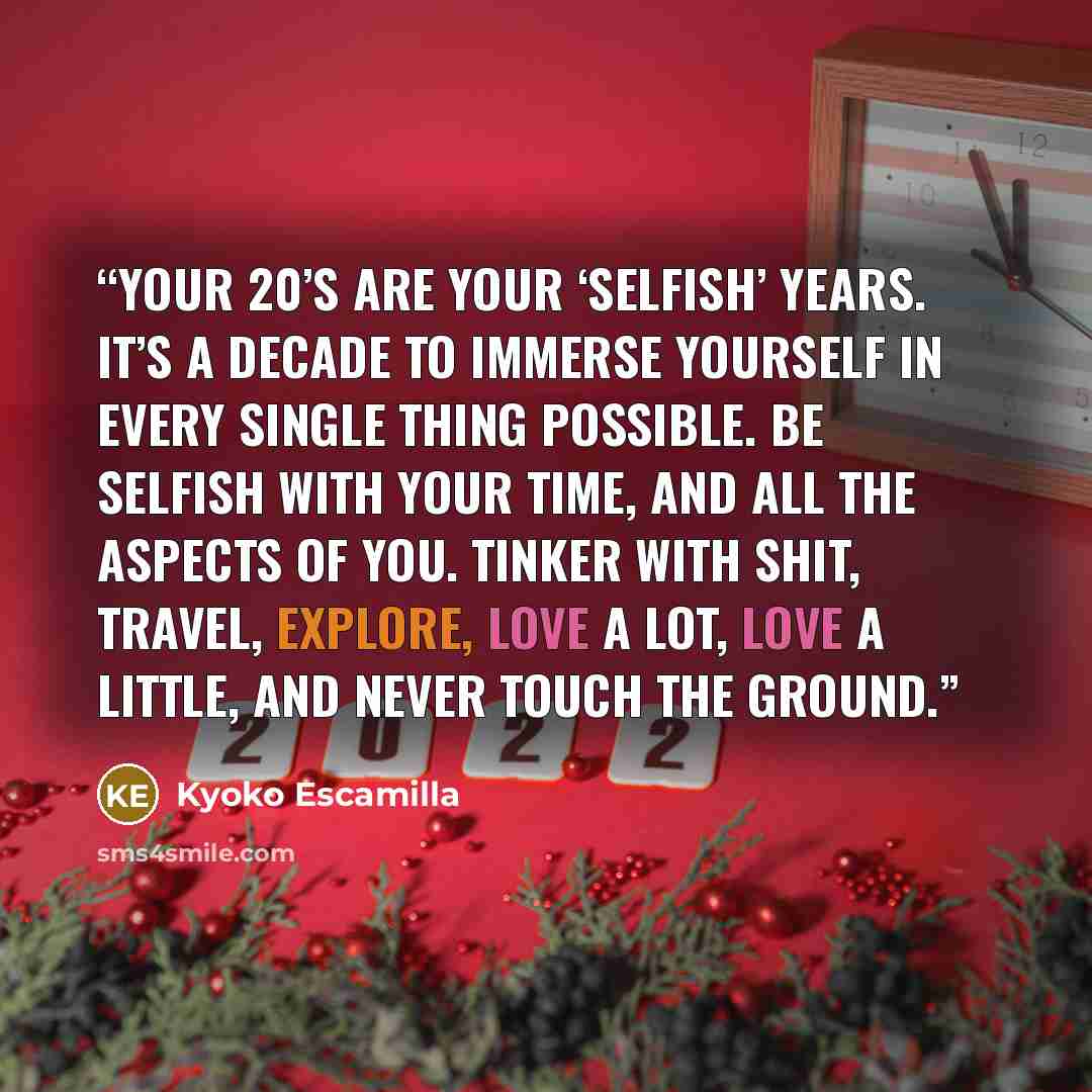 “Your 20’s are your ‘selfish’ years. It’s a decade to immerse yourself in every single thing possible. Be selfish with your time, and all the aspects of you. Tinker with shit, travel, explore, love a lot, love a little, and never touch the ground.” quote by Kyoko Escamilla