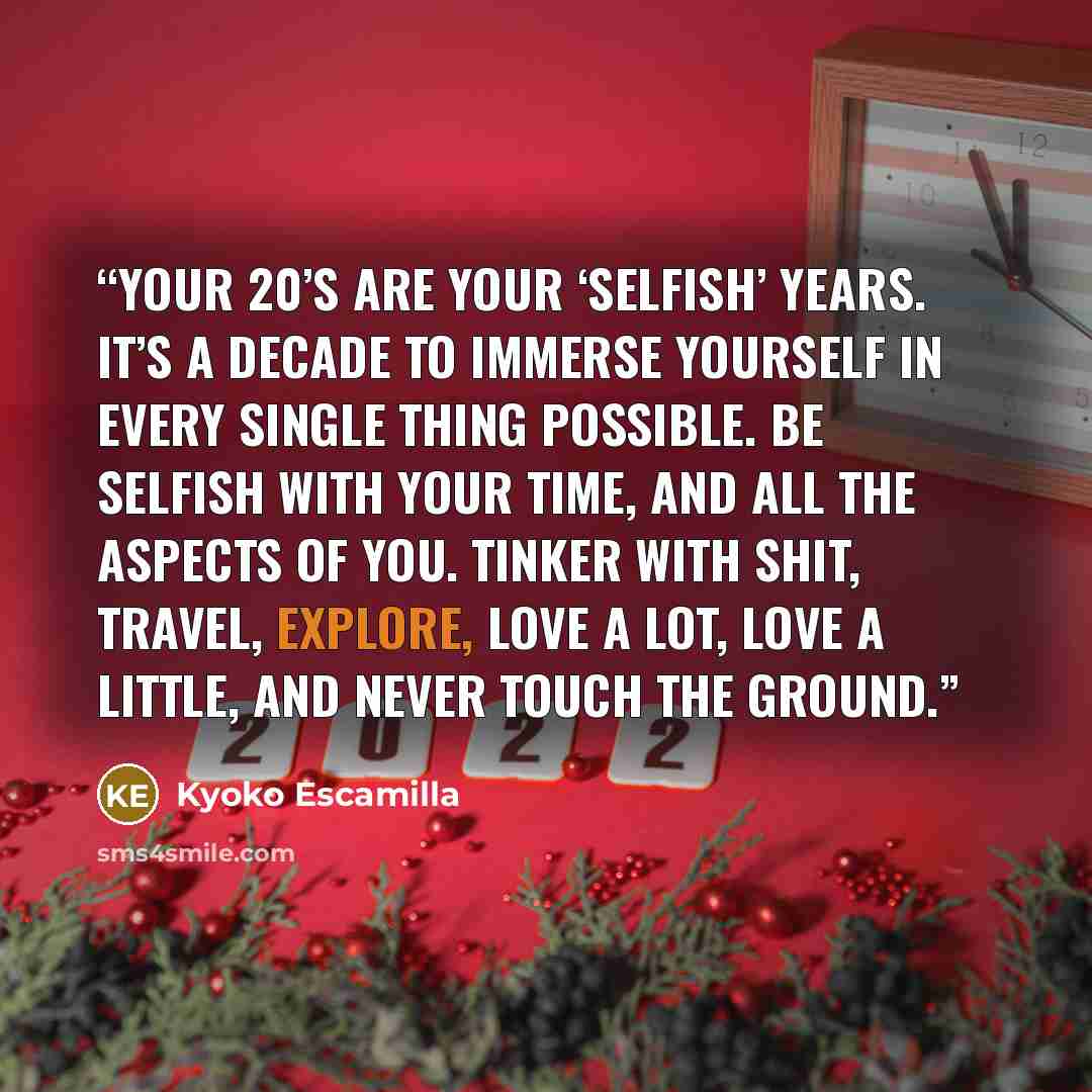 “Your 20’s are your ‘selfish’ years. It’s a decade to immerse yourself in every single thing possible. Be selfish with your time, and all the aspects of you. Tinker with shit, travel, explore, love a lot, love a little, and never touch the ground.” quote by Kyoko Escamilla