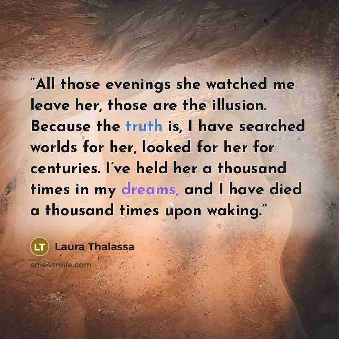 “All those evenings she watched me leave her, those are the illusion. Because the truth is, I have searched worlds for her, looked for her for centuries. I’ve held her a thousand times in my dreams, and I have died a thousand times upon waking.” quote by Laura Thalassa