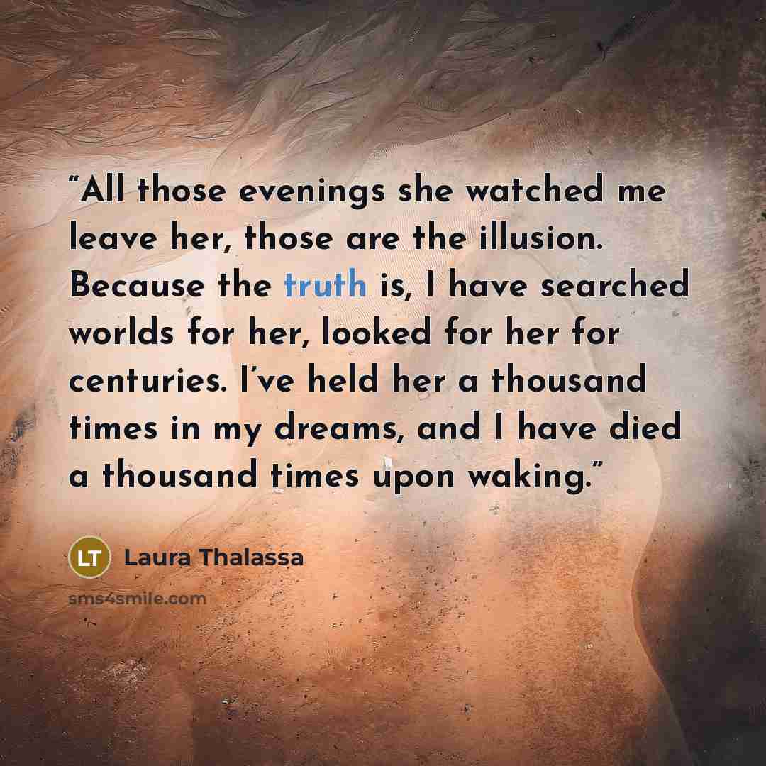 “All those evenings she watched me leave her, those are the illusion. Because the truth is, I have searched worlds for her, looked for her for centuries. I’ve held her a thousand times in my dreams, and I have died a thousand times upon waking.” quote by Laura Thalassa