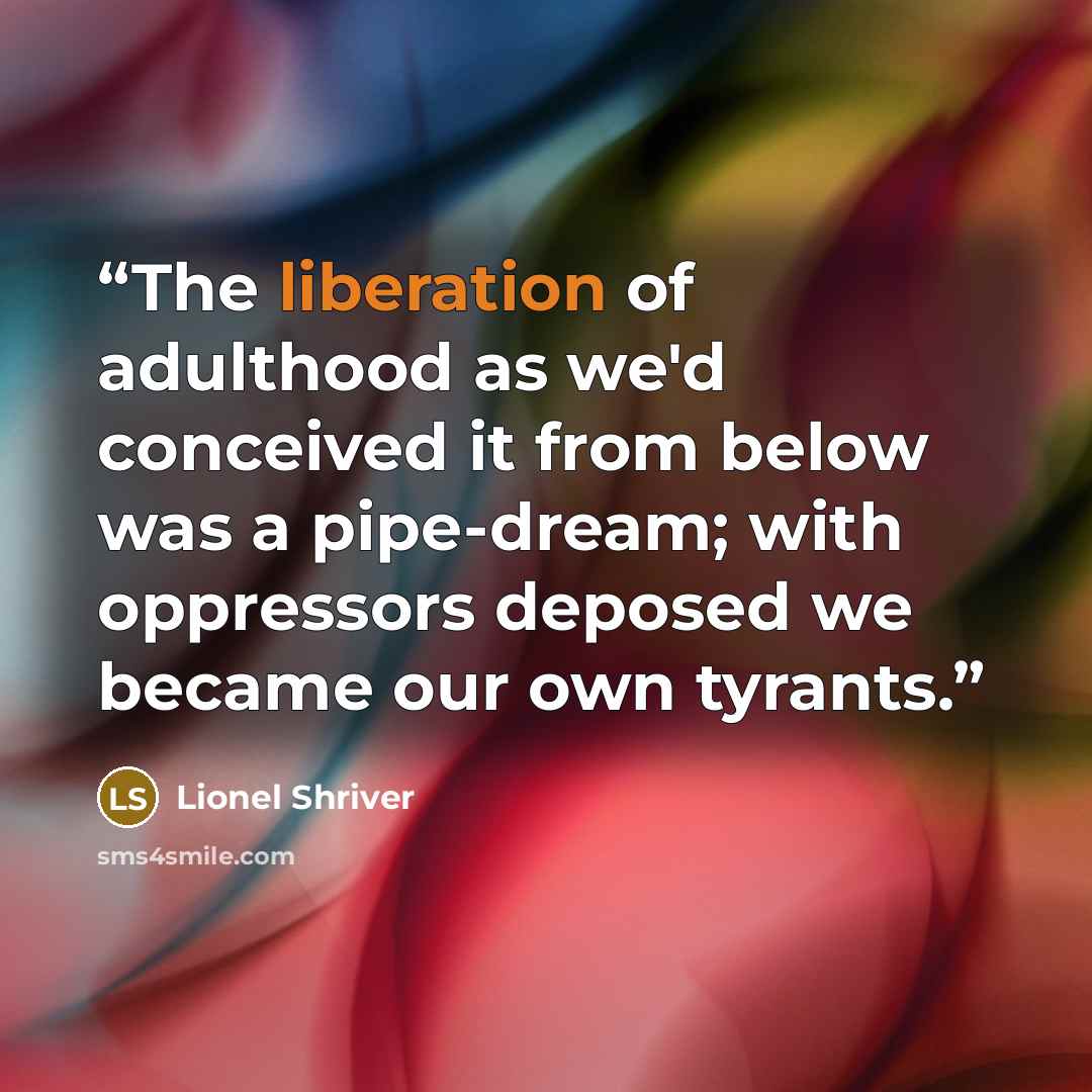 “The liberation of adulthood as we'd conceived it from below was a pipe-dream; with oppressors deposed we became our own tyrants.” quote by Lionel Shriver