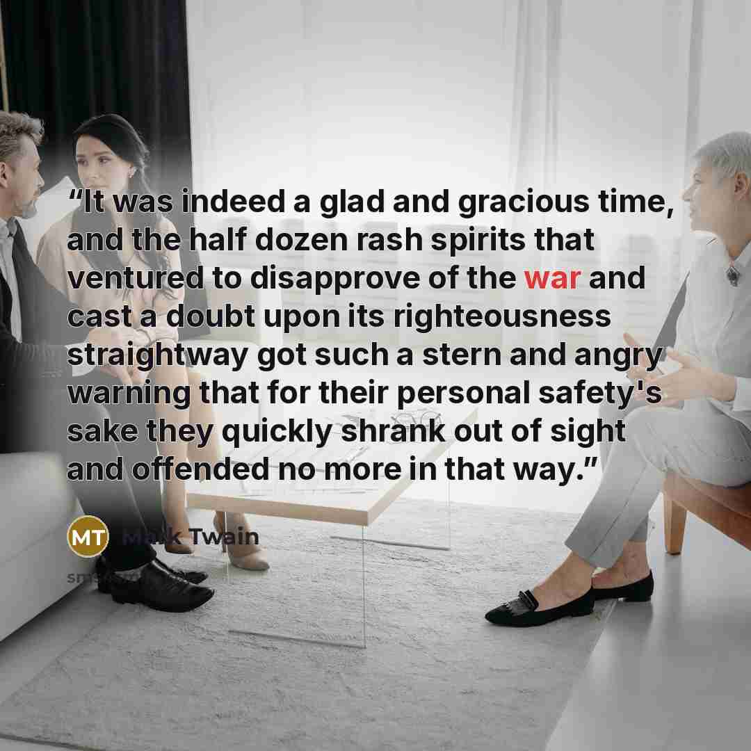 “It was indeed a glad and gracious time, and the half dozen rash spirits that ventured to disapprove of the war and cast a doubt upon its righteousness straightway got such a stern and angry warning that for their personal safety's sake they quickly shrank out of sight and offended no more in that…” quote by Mark Twain