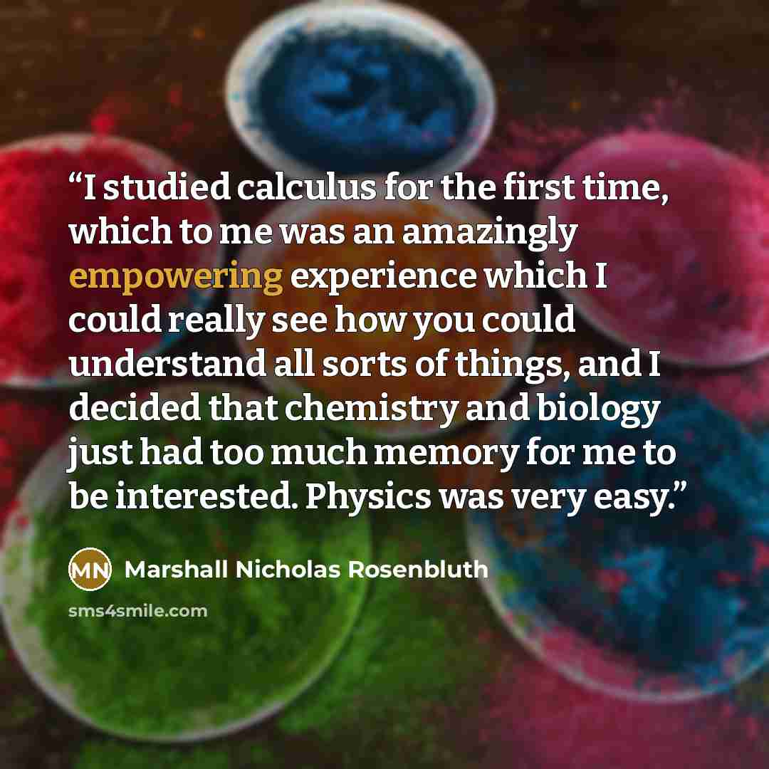 “I studied calculus for the first time, which to me was an amazingly empowering experience which I could really see how you could understand all sorts of things, and I decided that chemistry and biology just had too much memory for me to be interested. Physics was very easy.” quote by Marshall Nicholas Rosenbluth