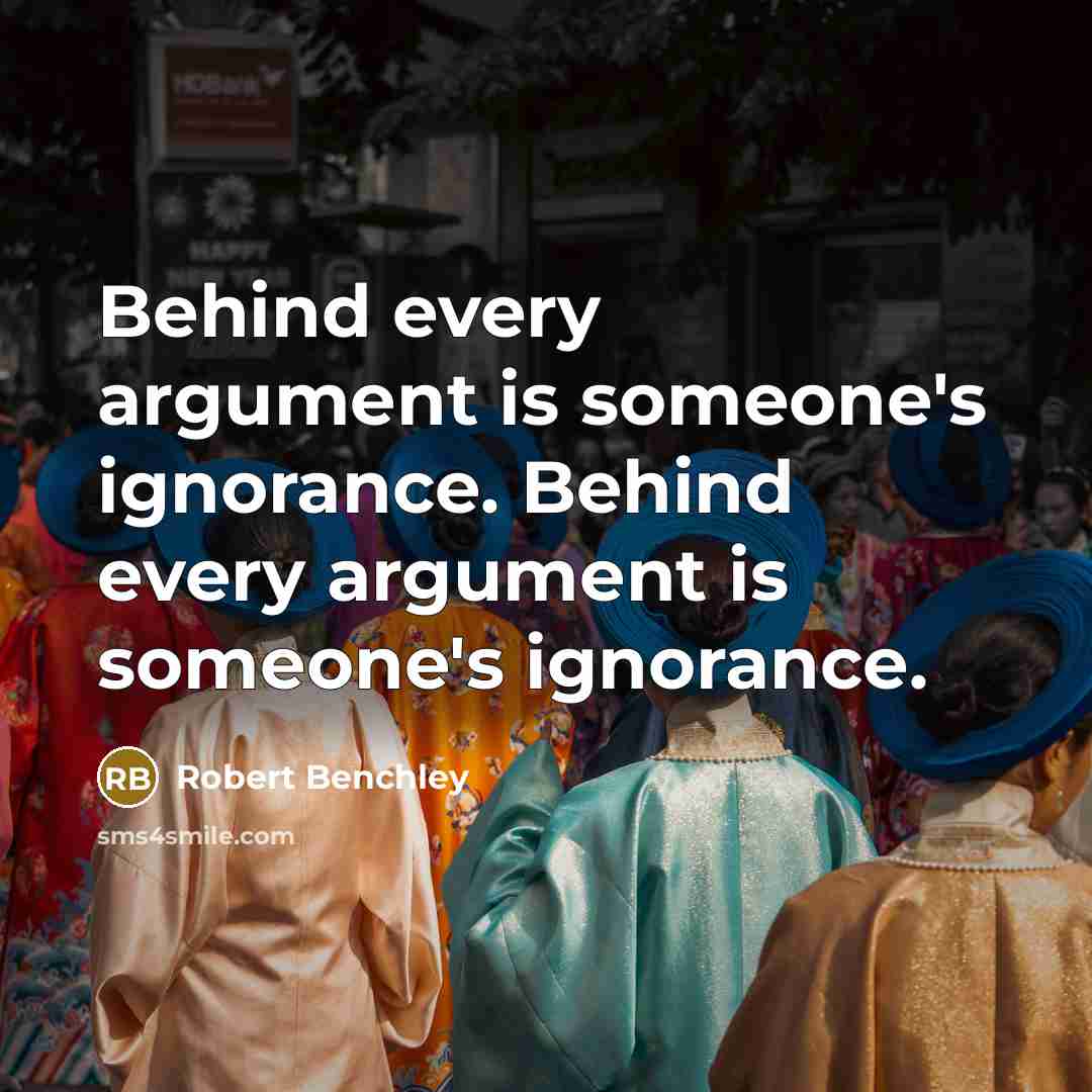 “Behind every argument is someone's ignorance. Behind every argument is someone's ignorance.” quote by Robert Benchley