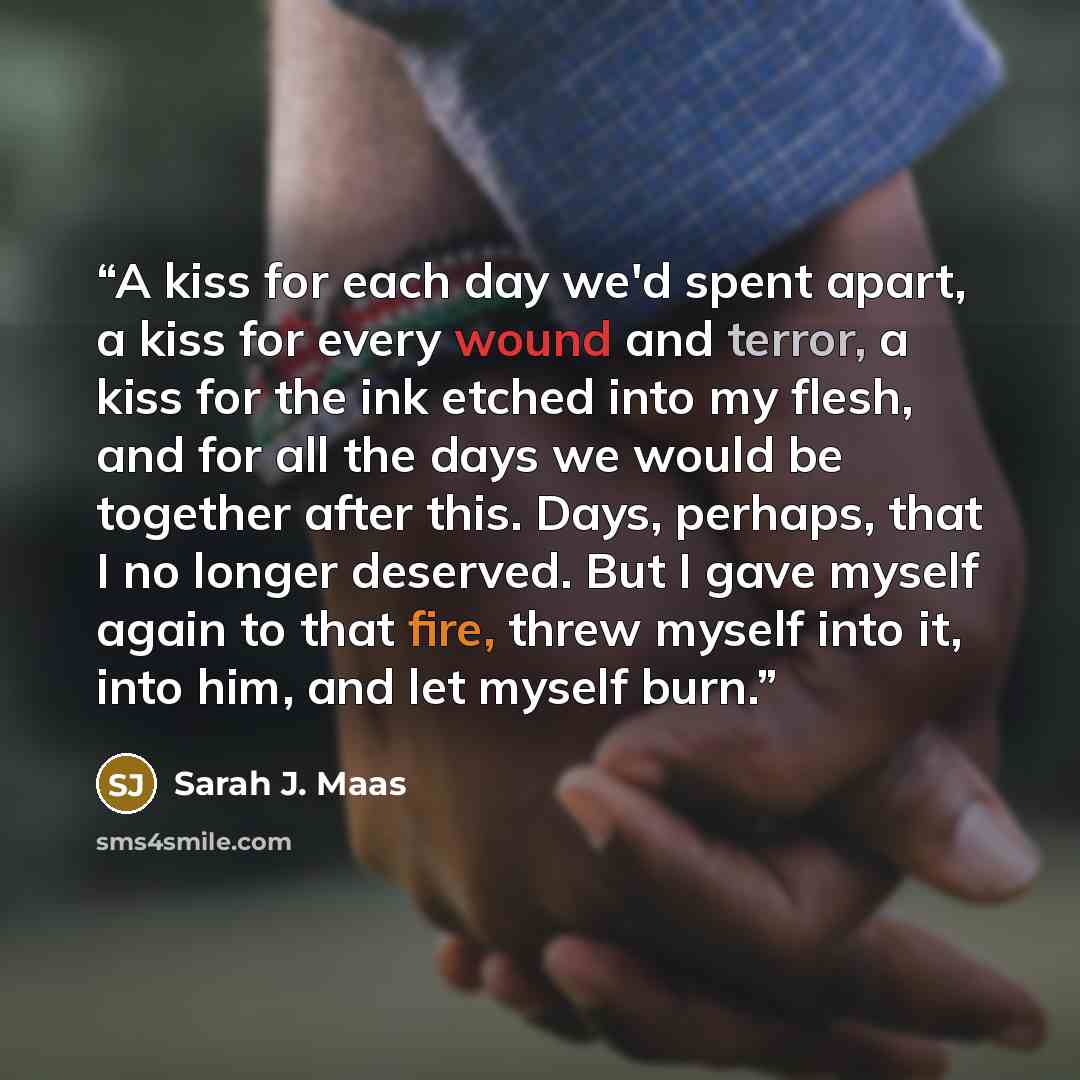 “A kiss for each day we'd spent apart, a kiss for every wound and terror, a kiss for the ink etched into my flesh, and for all the days we would be together after this. Days, perhaps, that I no longer deserved. But I gave myself again to that fire, threw myself into it, into him, and let myself burn.” quote by Sarah J. Maas