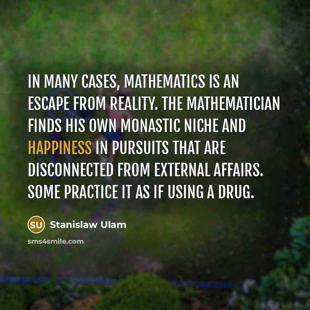 “In many cases, mathematics is an escape from reality. The mathematician finds his own monastic niche and happiness in pursuits that are disconnected from external affairs. Some practice it as if using a drug.” quote by Stanislaw Ulam