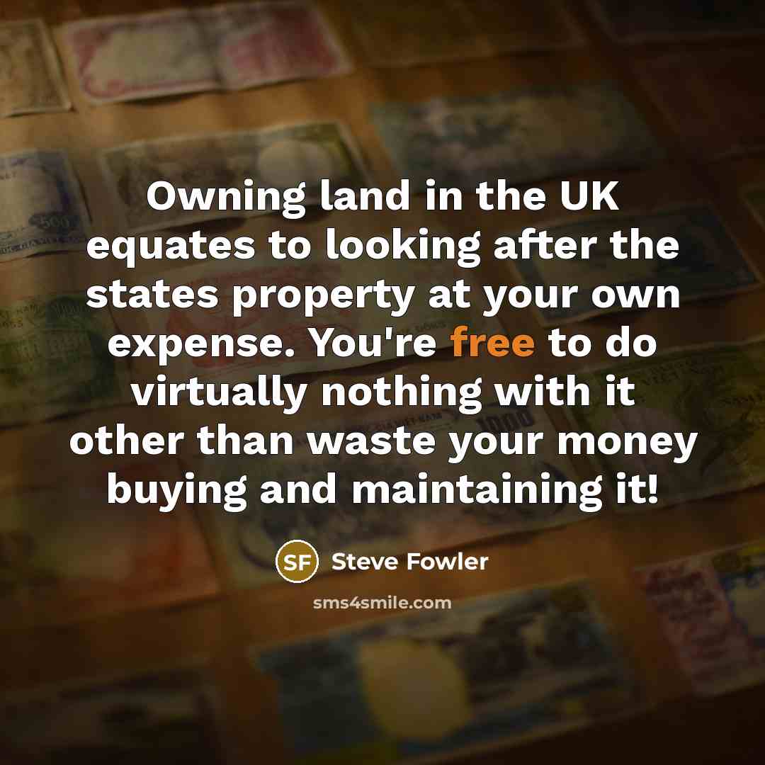 “Owning land in the UK equates to looking after the states property at your own expense. You're free to do virtually nothing with it other than waste your money buying and maintaining it!” quote by Steve Fowler