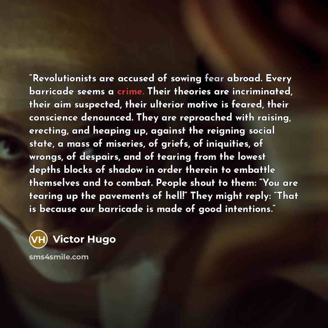 “Revolutionists are accused of sowing fear abroad. Every barricade seems a crime. Their theories are incriminated, their aim suspected, their ulterior motive is feared, their conscience denounced. They are reproached with raising, erecting, and heaping up, against the reigning social state, a mass…” quote by Victor Hugo