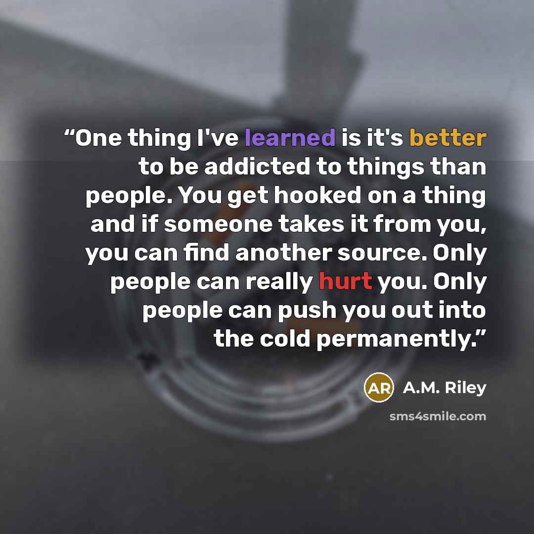 “One thing I've learned is it's better to be addicted to things than people. You get hooked on a thing and if someone takes it from you, you can find another source. Only people can really hurt you. Only people can push you out into the cold permanently.” quote by A.M. Riley