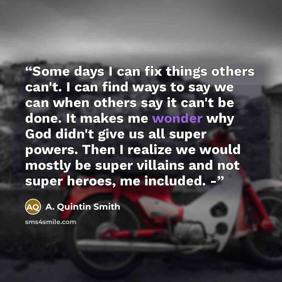 “Some days I can fix things others can't. I can find ways to say we can when others say it can't be done. It makes me wonder why God didn't give us all super powers. Then I realize we would mostly be super villains and not super heroes, me included. -” quote by A. Quintin Smith