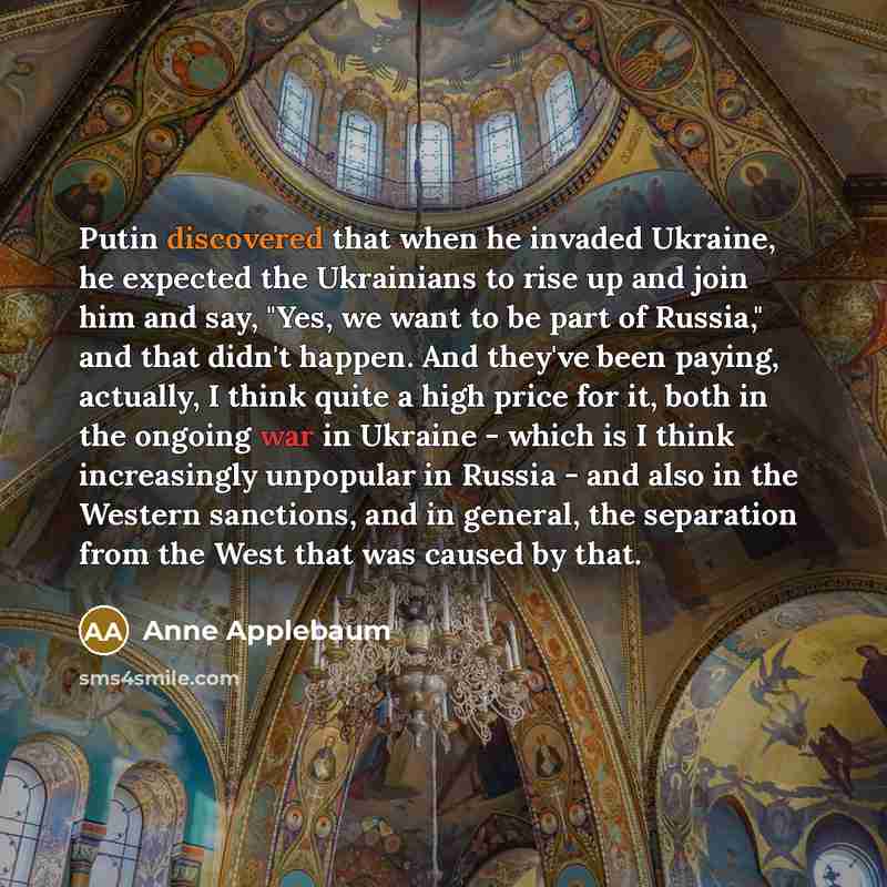 “Putin discovered that when he invaded Ukraine, he expected the Ukrainians to rise up and join him and say, "Yes, we want to be part of Russia," and that didn't happen. And they've been paying, actually, I think quite a high price for it, both in the ongoing war in Ukraine - which is I think…” quote by Anne Applebaum