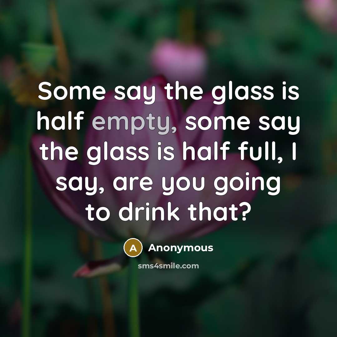“Some say the glass is half empty, some say the glass is half full, I say, are you going to drink that?” quote by Anonymous