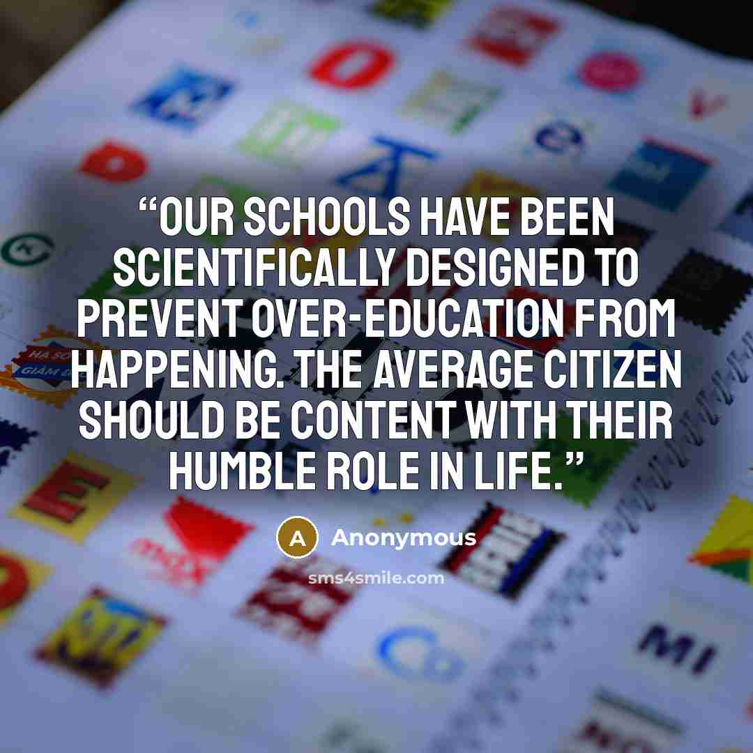 “Our schools have been scientifically designed to prevent over-education from happening. The average citizen should be content with their humble role in life.” quote by Anonymous