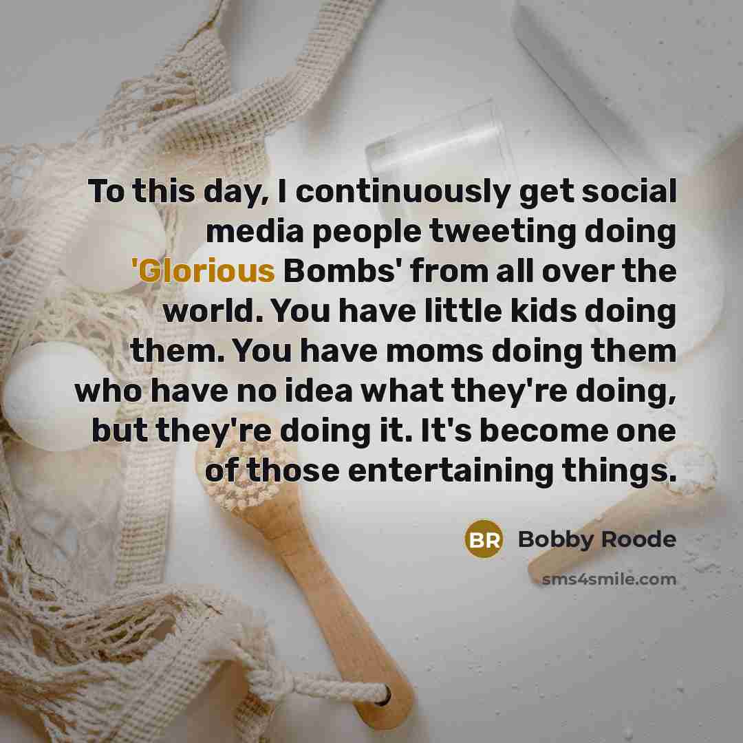 “To this day, I continuously get social media people tweeting doing 'Glorious Bombs' from all over the world. You have little kids doing them. You have moms doing them who have no idea what they're doing, but they're doing it. It's become one of those entertaining things.” quote by Bobby Roode