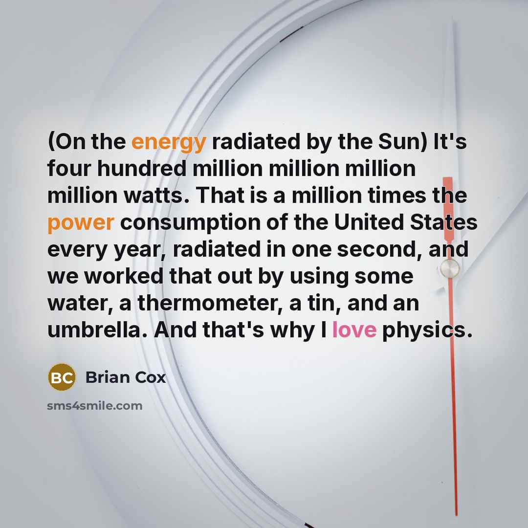 “(On the energy radiated by the Sun) It's four hundred million million million million watts. That is a million times the power consumption of the United States every year, radiated in one second, and we worked that out by using some water, a thermometer, a tin, and an umbrella. And that's why I…” quote by Brian Cox