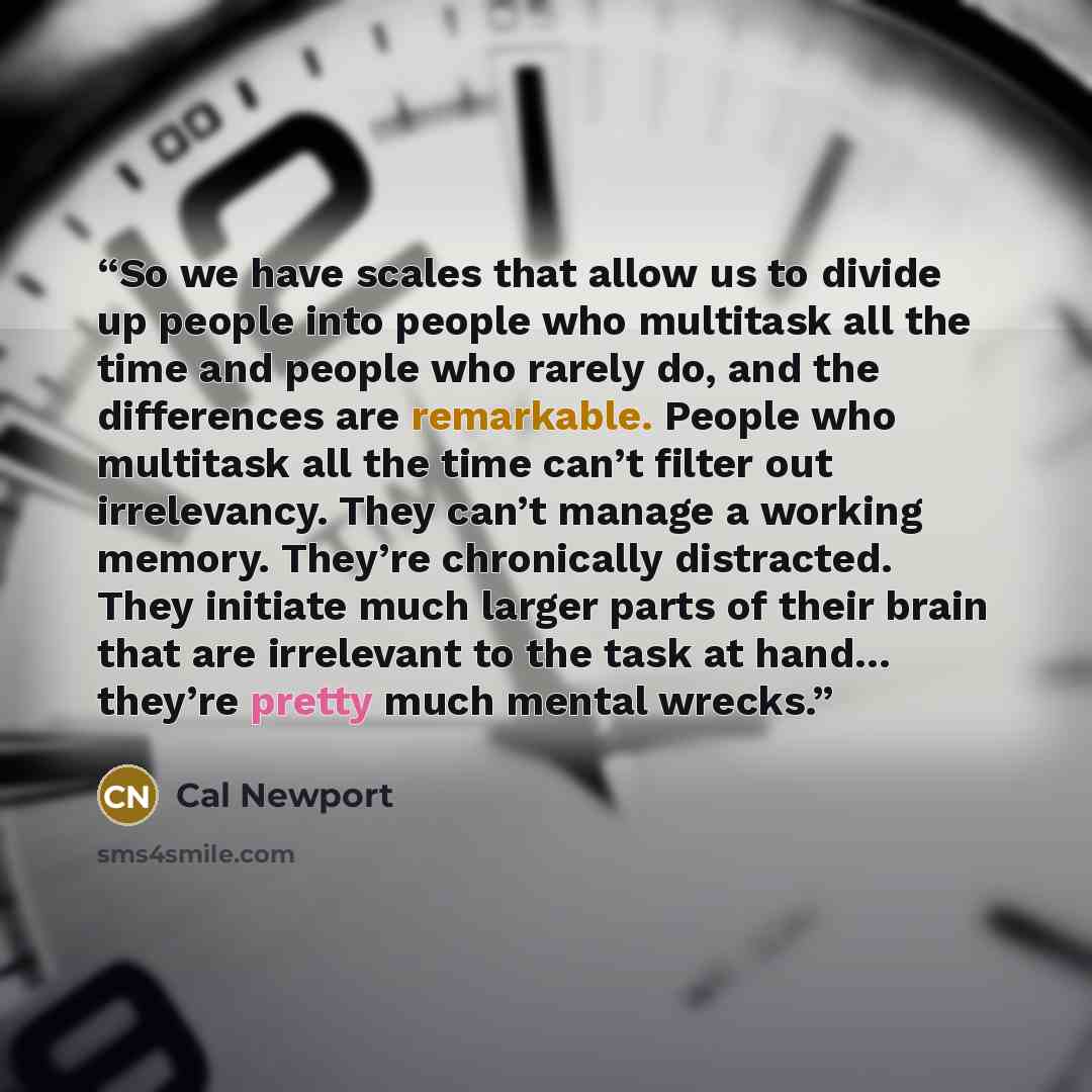 “So we have scales that allow us to divide up people into people who multitask all the time and people who rarely do, and the differences are remarkable. People who multitask all the time can’t filter out irrelevancy. They can’t manage a working memory. They’re chronically distracted. They initiate…” quote by Cal Newport