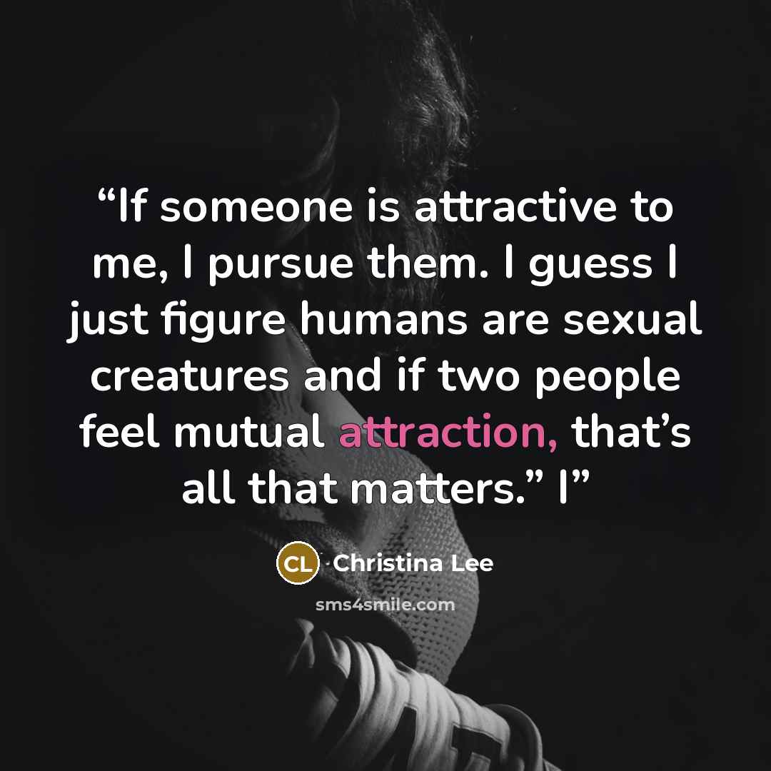 “If someone is attractive to me, I pursue them. I guess I just figure humans are sexual creatures and if two people feel mutual attraction, that’s all that matters.” I” quote by Christina Lee