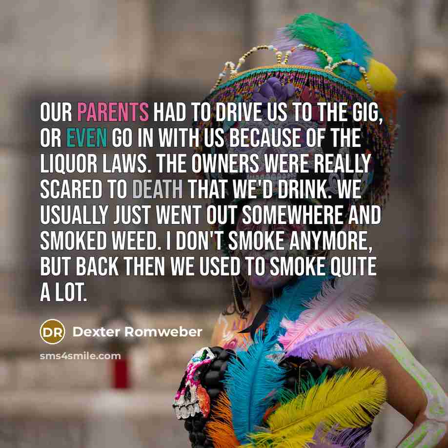 “Our parents had to drive us to the gig, or even go in with us because of the liquor laws. The owners were really scared to death that we'd drink. We usually just went out somewhere and smoked weed. I don't smoke anymore, but back then we used to smoke quite a lot.” quote by Dexter Romweber