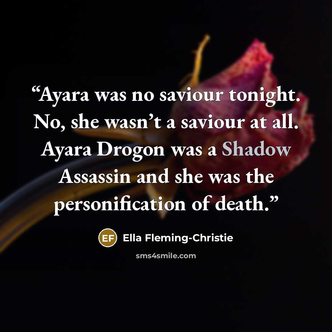 “Ayara was no saviour tonight. No, she wasn’t a saviour at all. Ayara Drogon was a Shadow Assassin and she was the personification of death.” quote by Ella Fleming-Christie