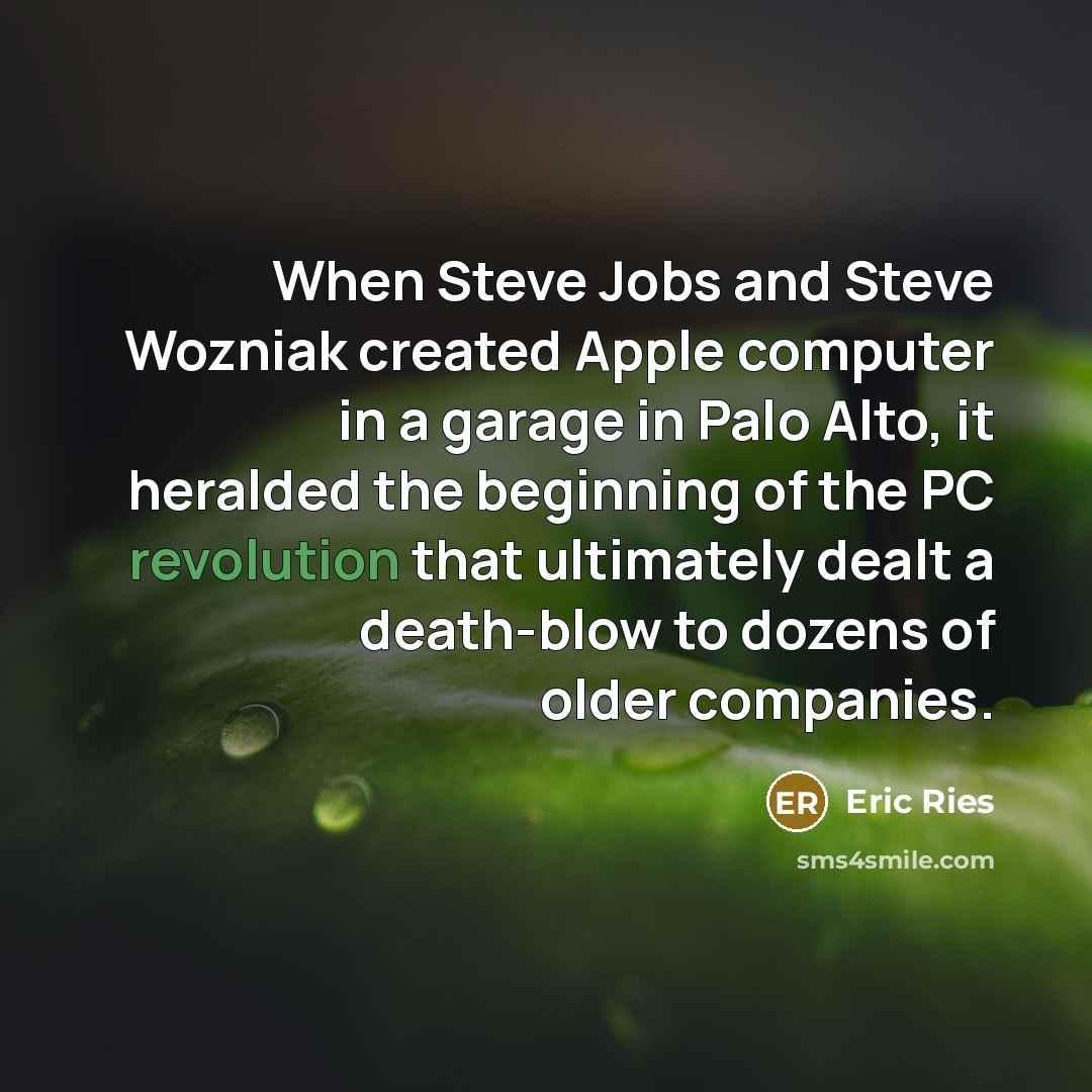“When Steve Jobs and Steve Wozniak created Apple computer in a garage in Palo Alto, it heralded the beginning of the PC revolution that ultimately dealt a death-blow to dozens of older companies.” quote by Eric Ries