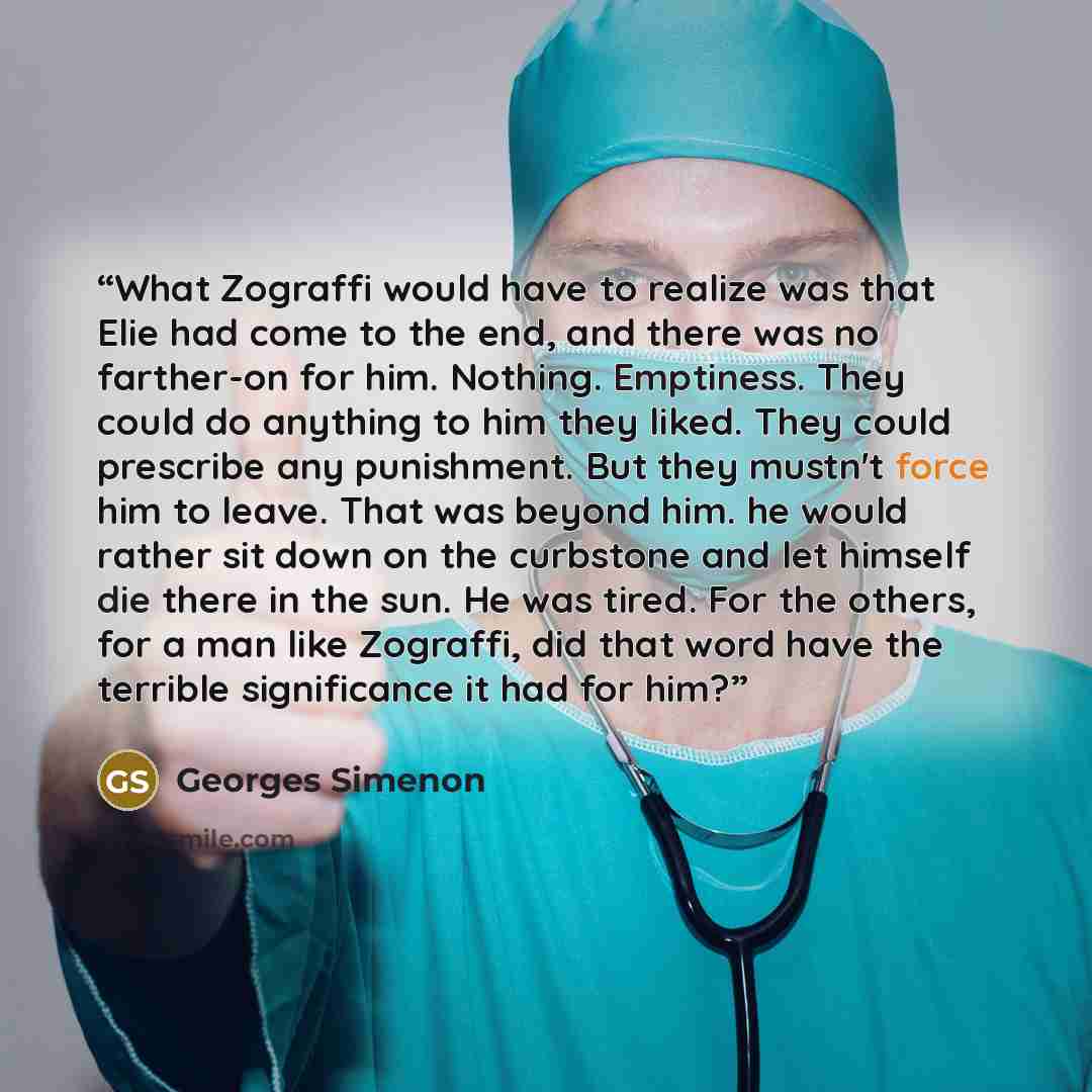 “What Zograffi would have to realize was that Elie had come to the end, and there was no farther-on for him. Nothing. Emptiness. They could do anything to him they liked. They could prescribe any punishment. But they mustn't force him to leave. That was beyond him. he would rather sit down on the…” quote by Georges Simenon