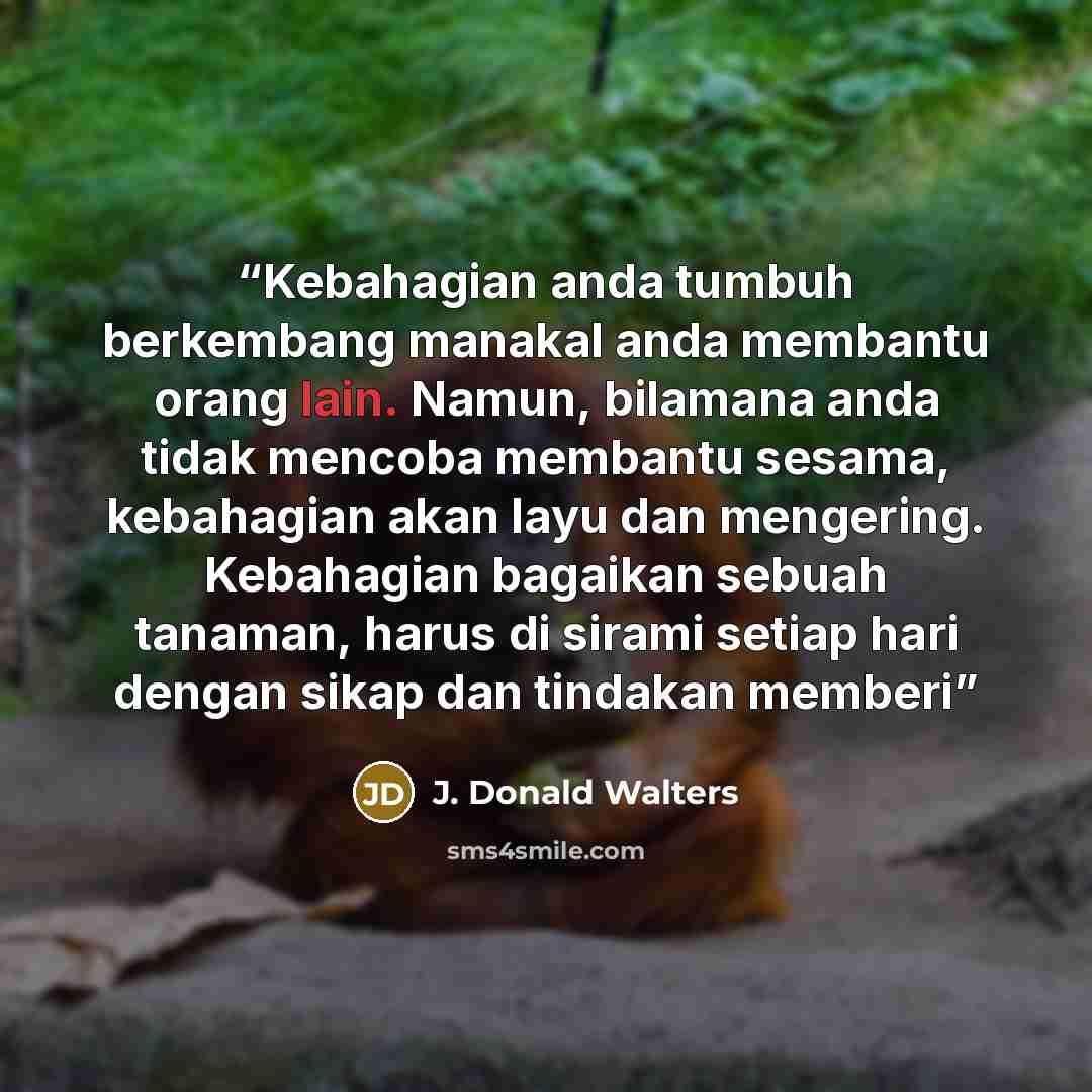 “Kebahagian anda tumbuh berkembang manakal anda membantu orang lain. Namun, bilamana anda tidak mencoba membantu sesama, kebahagian akan layu dan mengering. Kebahagian bagaikan sebuah tanaman, harus di sirami setiap hari dengan sikap dan tindakan memberi” quote by J. Donald Walters