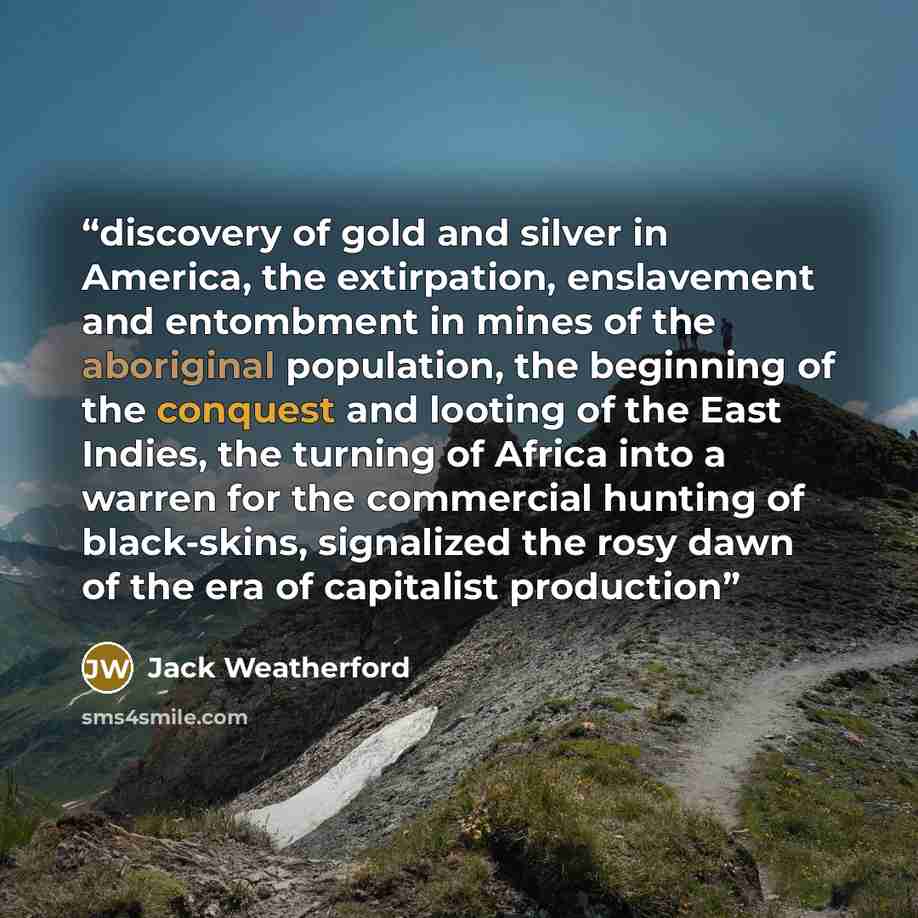 “discovery of gold and silver in America, the extirpation, enslavement and entombment in mines of the aboriginal population, the beginning of the conquest and looting of the East Indies, the turning of Africa into a warren for the commercial hunting of black-skins, signalized the rosy dawn of the…” quote by Jack Weatherford