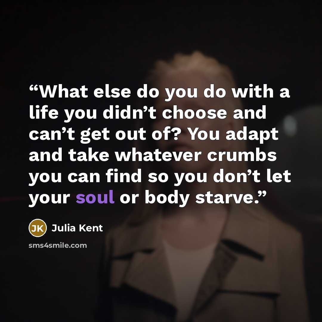“What else do you do with a life you didn’t choose and can’t get out of? You adapt and take whatever crumbs you can find so you don’t let your soul or body starve.” quote by Julia Kent
