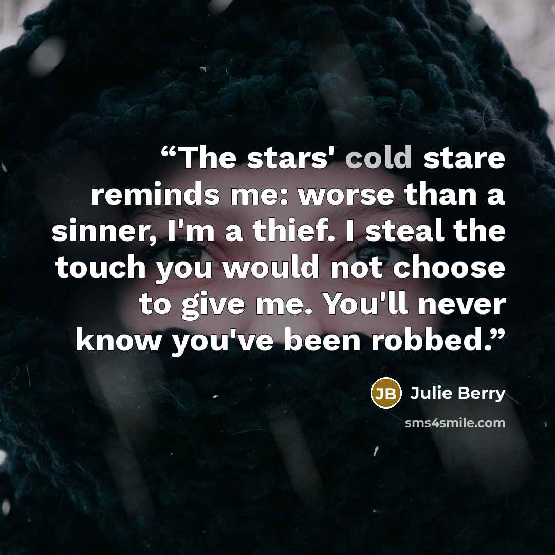 “The stars' cold stare reminds me: worse than a sinner, I'm a thief. I steal the touch you would not choose to give me. You'll never know you've been robbed.” quote by Julie Berry