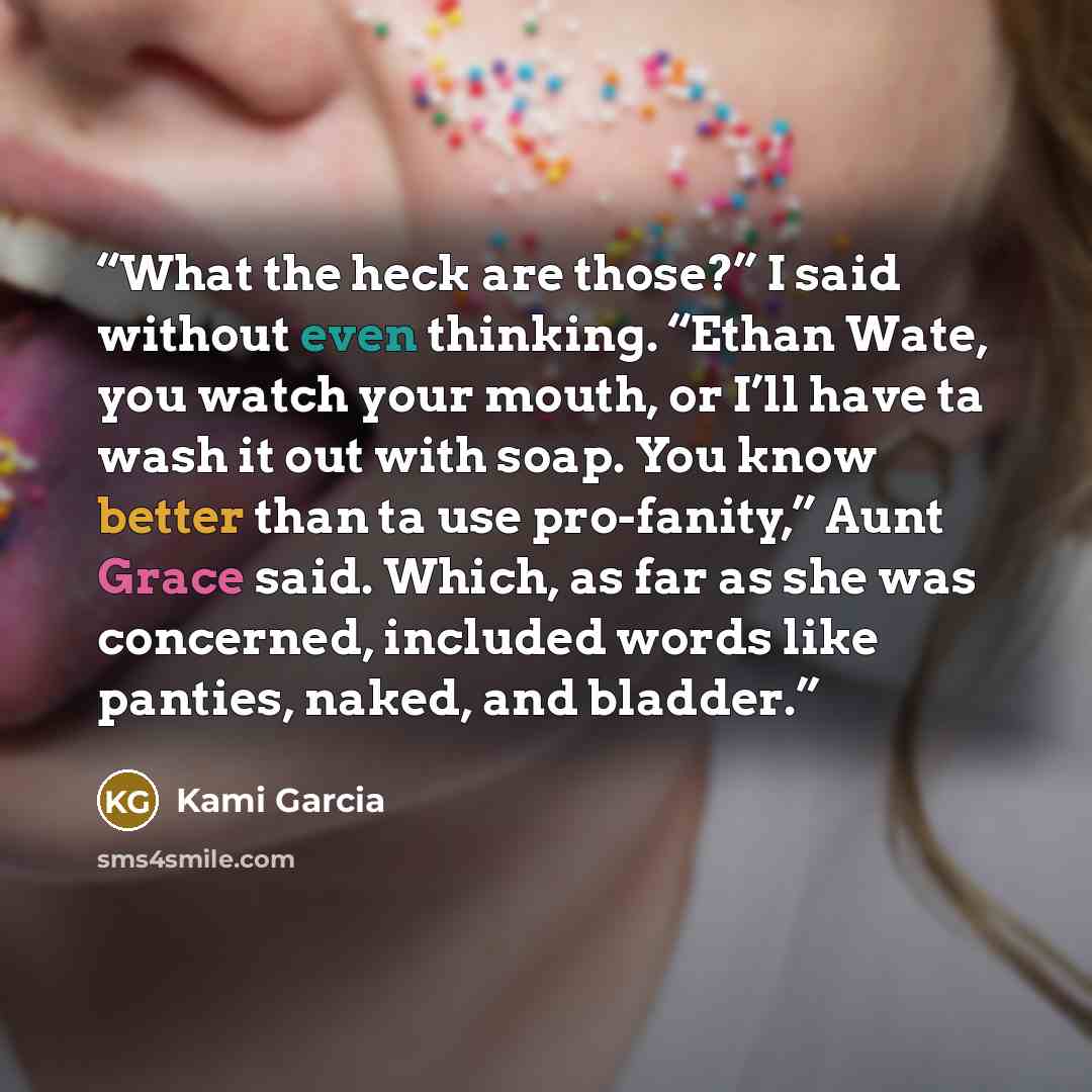 “What the heck are those?” I said without even thinking. “Ethan Wate, you watch your mouth, or I’ll have ta wash it out with soap. You know better than ta use pro-fanity,” Aunt Grace said. Which, as far as she was concerned, included words like panties, naked, and bladder.” quote by Kami Garcia