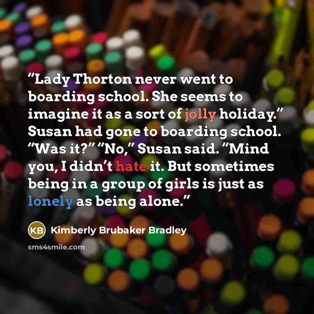 “Lady Thorton never went to boarding school. She seems to imagine it as a sort of jolly holiday.” Susan had gone to boarding school. “Was it?” “No,” Susan said. “Mind you, I didn’t hate it. But sometimes being in a group of girls is just as lonely as being alone.” quote by Kimberly Brubaker Bradley