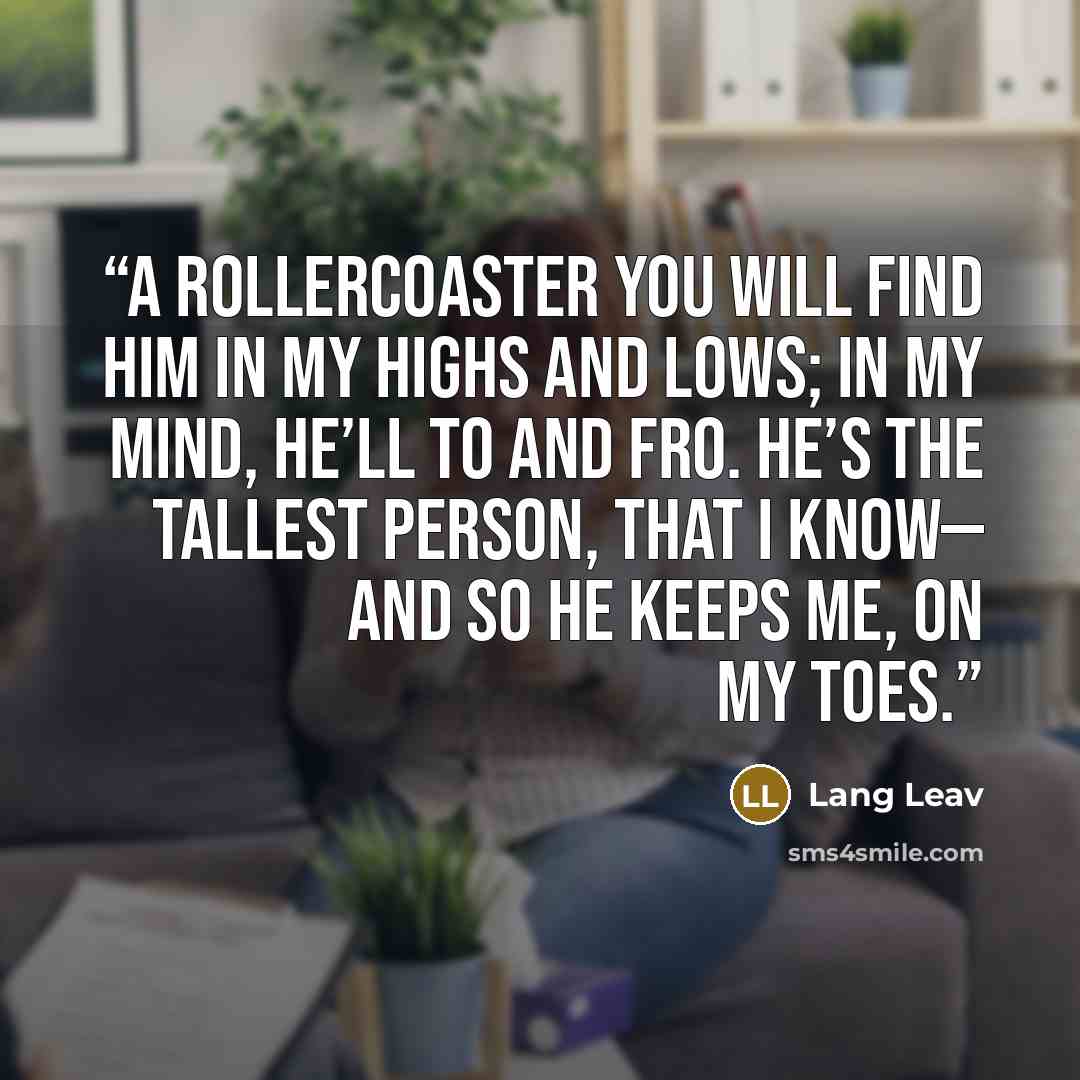 “A ROLLERCOASTER You will find him in my highs and lows; in my mind, he’ll to and fro. He’s the tallest person, that I know— and so he keeps me, on my toes.” quote by Lang Leav