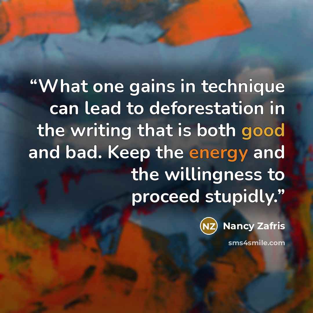“What one gains in technique can lead to deforestation in the writing that is both good and bad. Keep the energy and the willingness to proceed stupidly.” quote by Nancy Zafris