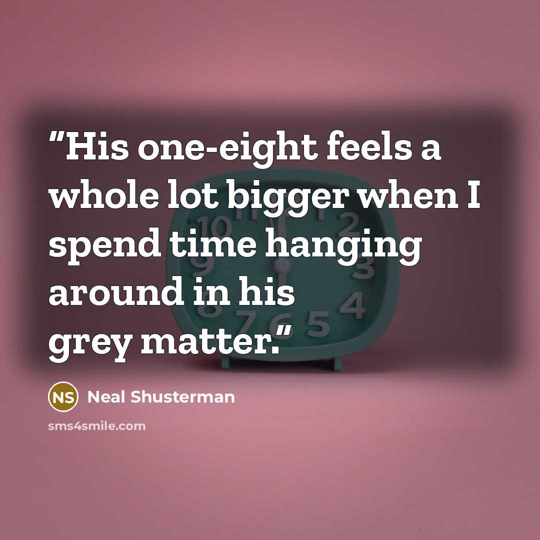 “His one-eight feels a whole lot bigger when I spend time hanging around in his grey matter.” quote by Neal Shusterman