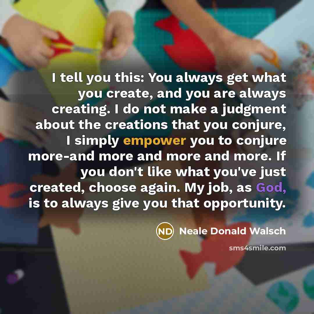 “I tell you this: You always get what you create, and you are always creating. I do not make a judgment about the creations that you conjure, I simply empower you to conjure more-and more and more and more. If you don't like what you've just created, choose again. My job, as God, is to always give…” quote by Neale Donald Walsch