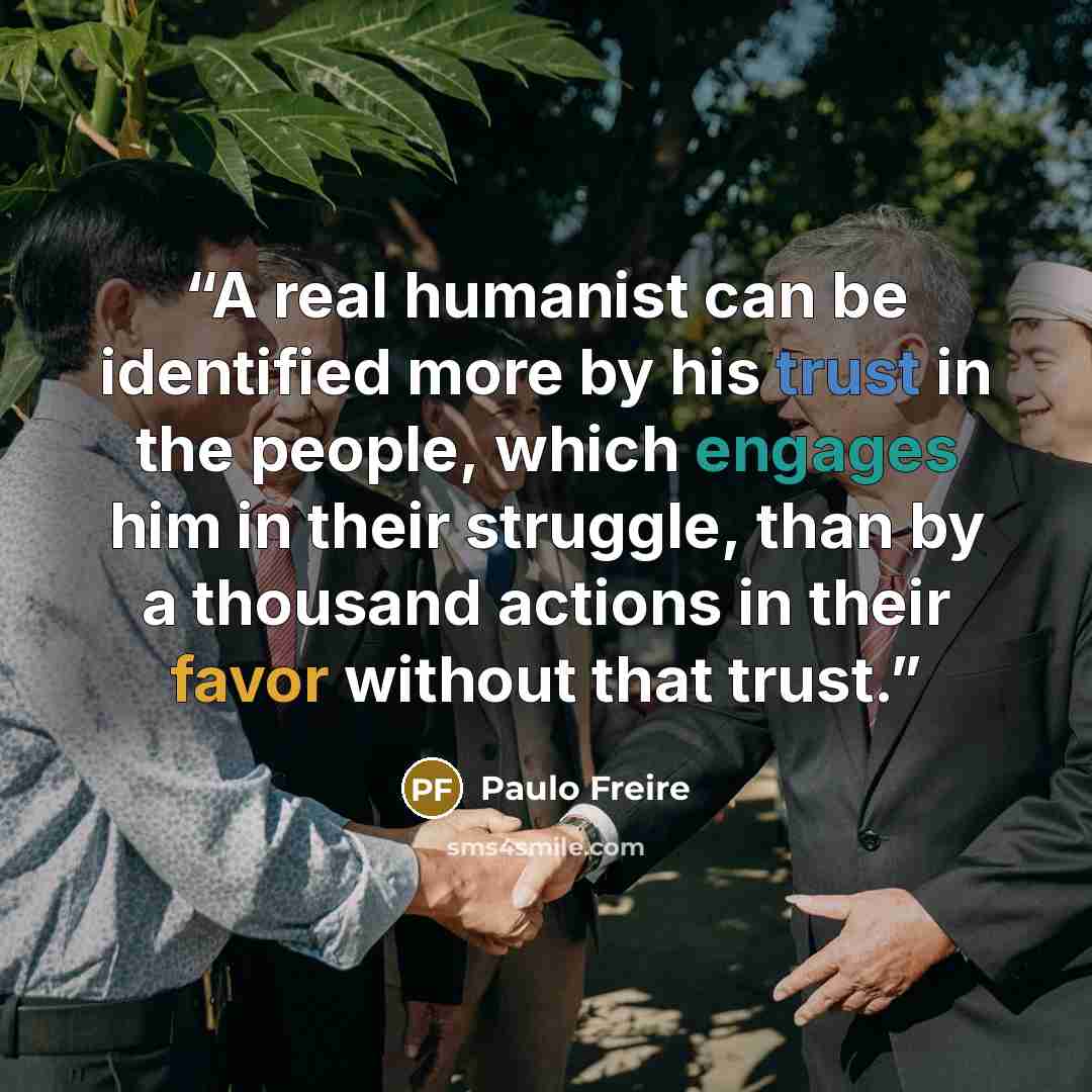 “A real humanist can be identified more by his trust in the people, which engages him in their struggle, than by a thousand actions in their favor without that trust.” quote by Paulo Freire
