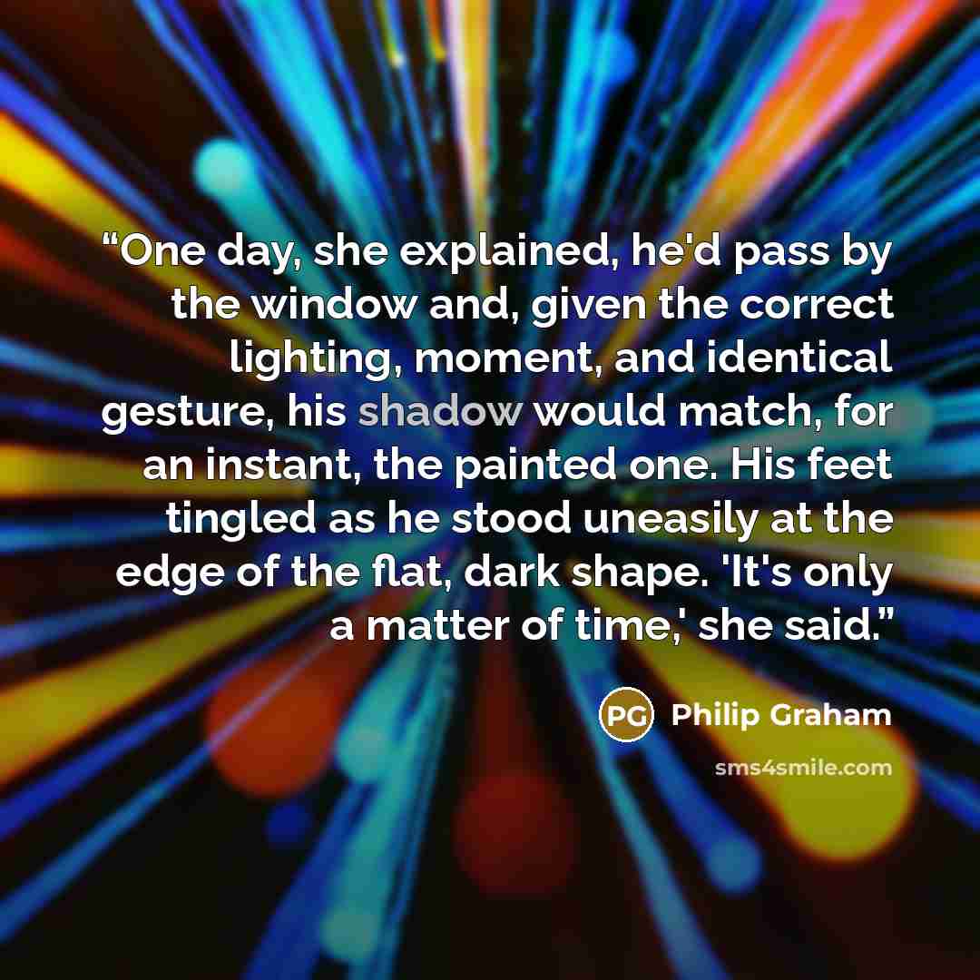 “One day, she explained, he'd pass by the window and, given the correct lighting, moment, and identical gesture, his shadow would match, for an instant, the painted one. His feet tingled as he stood uneasily at the edge of the flat, dark shape. 'It's only a matter of time,' she said.” quote by Philip Graham