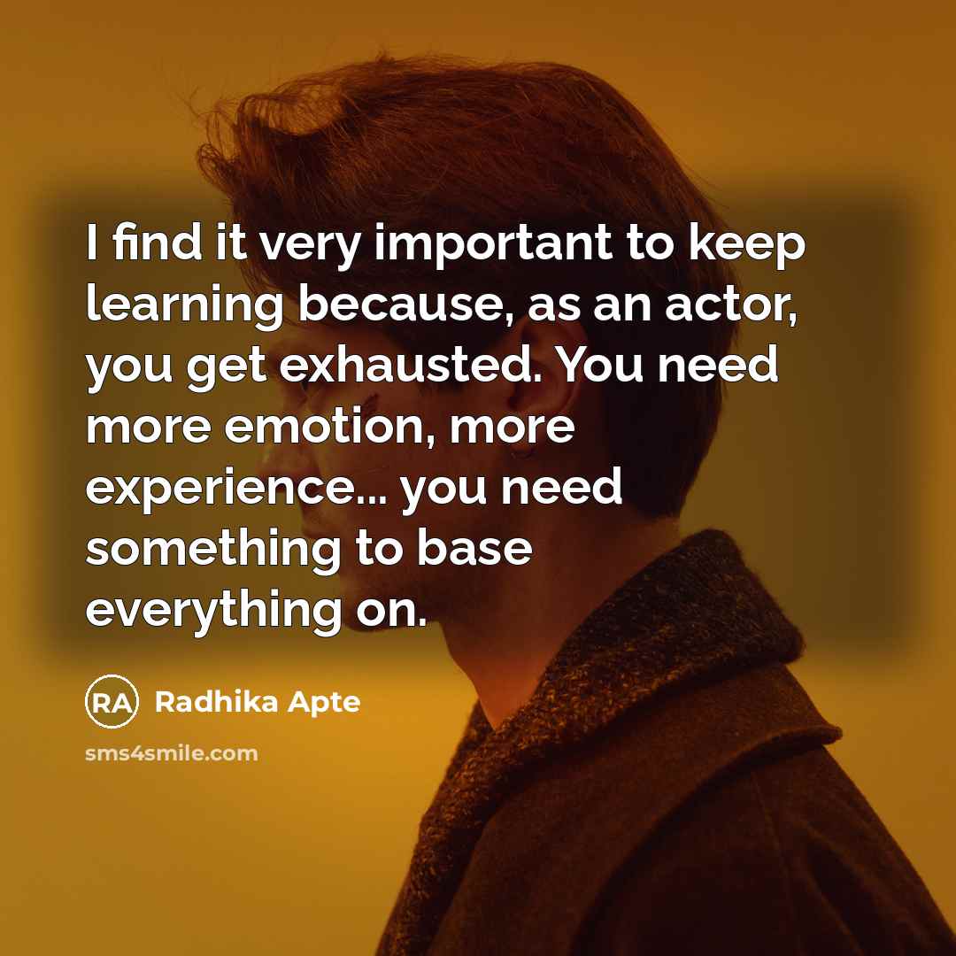 “I find it very important to keep learning because, as an actor, you get exhausted. You need more emotion, more experience... you need something to base everything on.” quote by Radhika Apte