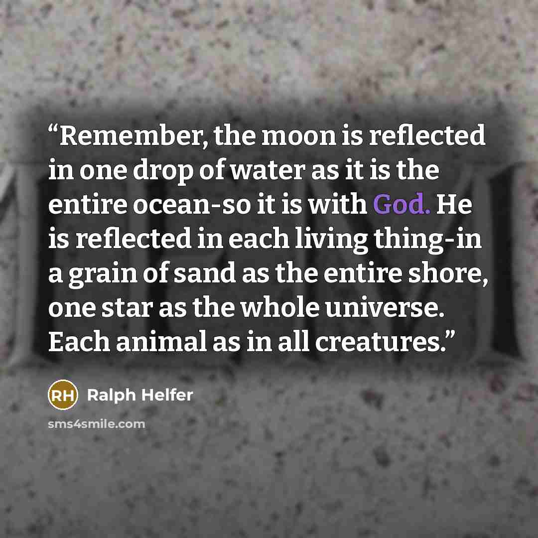 “Remember, the moon is reflected in one drop of water as it is the entire ocean-so it is with God. He is reflected in each living thing-in a grain of sand as the entire shore, one star as the whole universe. Each animal as in all creatures.” quote by Ralph Helfer