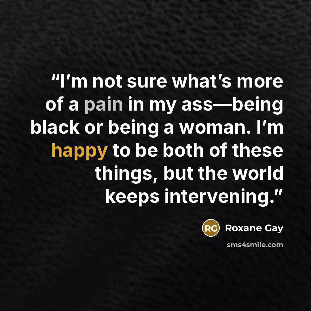 “I’m not sure what’s more of a pain in my ass—being black or being a woman. I’m happy to be both of these things, but the world keeps intervening.” quote by Roxane Gay