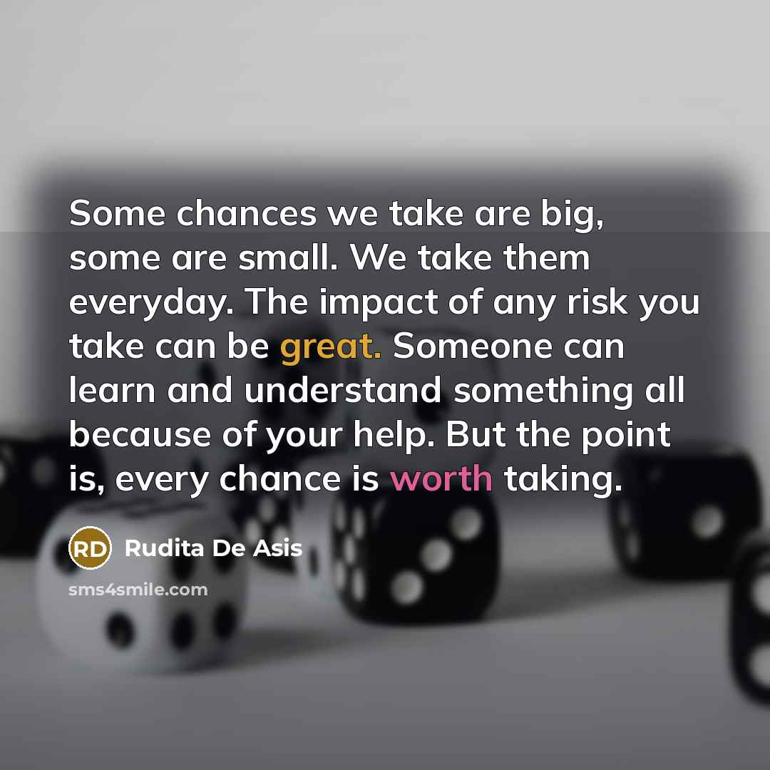 “Some chances we take are big, some are small. We take them everyday. The impact of any risk you take can be great. Someone can learn and understand something all because of your help. But the point is, every chance is worth taking.” quote by Rudita De Asis