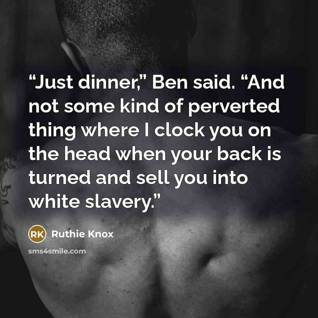 “Just dinner,” Ben said. “And not some kind of perverted thing where I clock you on the head when your back is turned and sell you into white slavery.” quote by Ruthie Knox