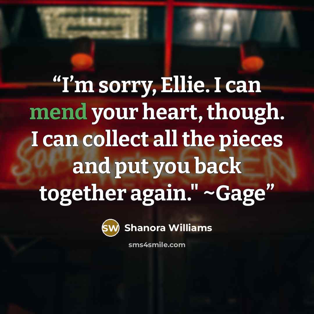 “I’m sorry, Ellie. I can mend your heart, though. I can collect all the pieces and put you back together again." ~Gage” quote by Shanora Williams