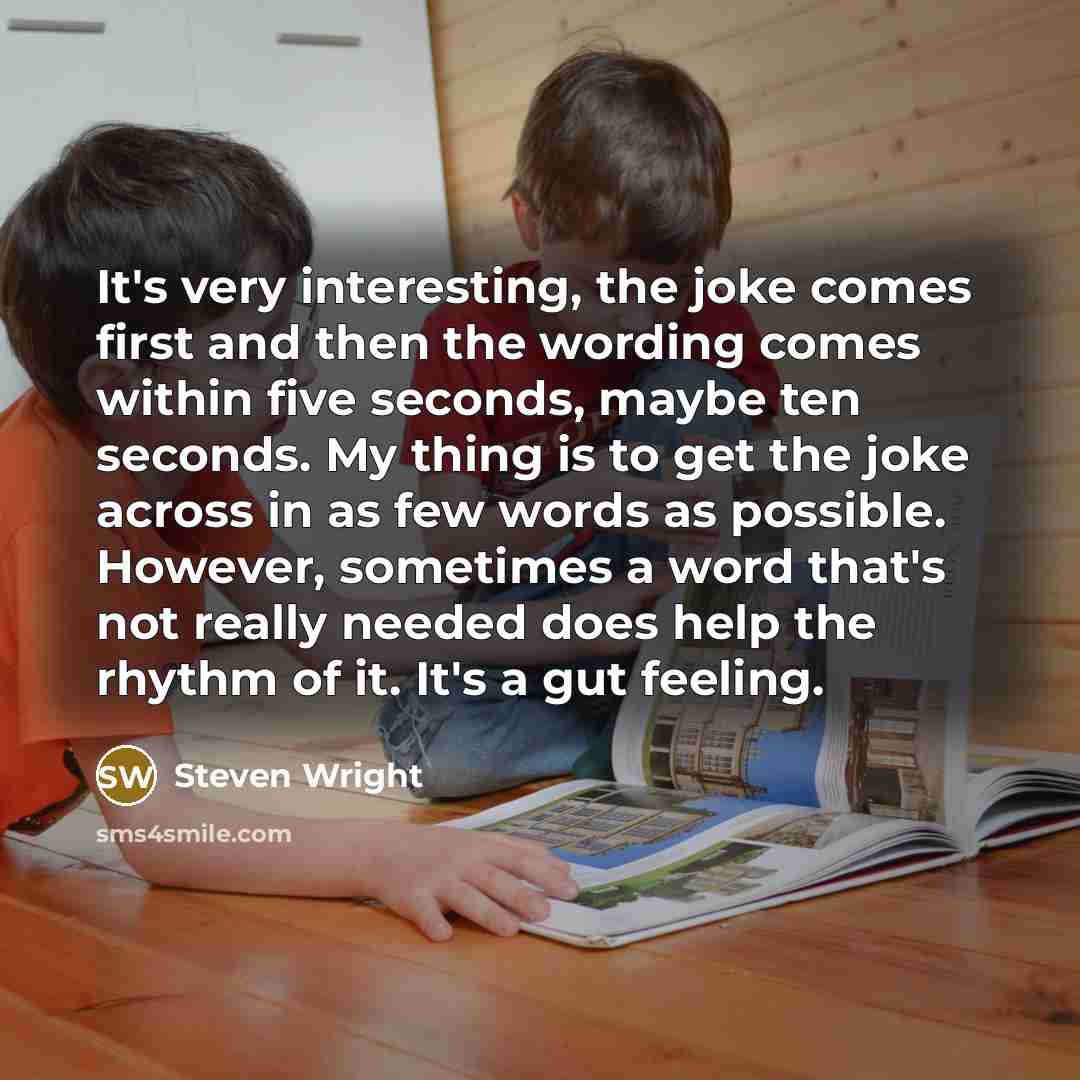 “It's very interesting, the joke comes first and then the wording comes within five seconds, maybe ten seconds. My thing is to get the joke across in as few words as possible. However, sometimes a word that's not really needed does help the rhythm of it. It's a gut feeling.” quote by Steven Wright
