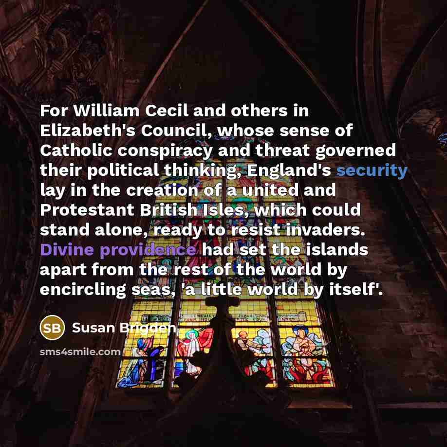 “For William Cecil and others in Elizabeth's Council, whose sense of Catholic conspiracy and threat governed their political thinking, England's security lay in the creation of a united and Protestant British Isles, which could stand alone, ready to resist invaders. Divine providence had set the…” quote by Susan Brigden