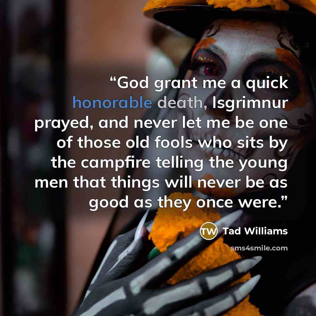 “God grant me a quick honorable death, Isgrimnur prayed, and never let me be one of those old fools who sits by the campfire telling the young men that things will never be as good as they once were.” quote by Tad Williams