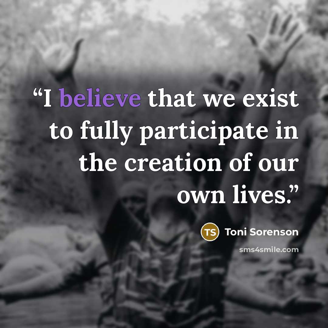 “I believe that we exist to fully participate in the creation of our own lives.” quote by Toni Sorenson